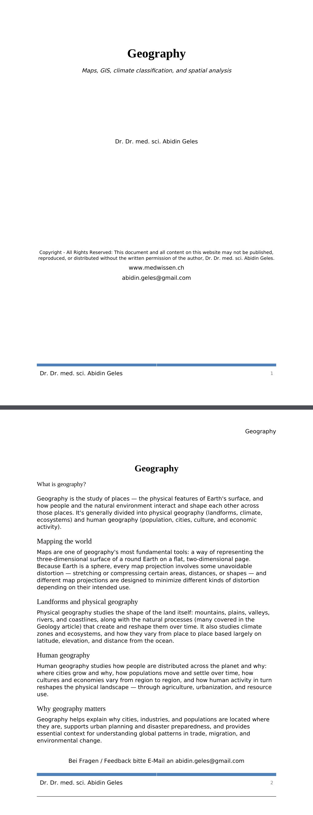 Maps, GIS, climate classification, and spatial analysis Dr. Dr. med. sci. Abidin GelesCopyright - All Rights Reserved: This document and all content on this website may not be published, reproduced, or distributed without the written permission of the author, Dr. Dr. med. sci. Abidin Geles.www.medwissen.ch Geography What is geography?Geography is the study of places — the physical features of Earth's surface, and how people and the natural environment interact and shape each other across those places. It's generally divided into physical geography (landforms, climate, ecosystems) and human geography (population, cities, culture, and economic activity).…