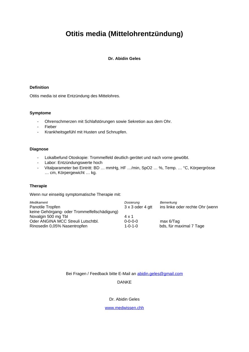 Definition Otitis media ist eine Entzündung des Mittelohres. Symptome Ohrenschmerzen mit Schlafstörungen sowie Sekretion aus dem Ohr. Fieber Krankheitsgefühl mit Husten und Schnupfen. Diagnose Lokalbefund Otoskopie: Trommelfeld deutlich gerötet und nach vorne gewölbt. Labor: Entzündungswerte hochVitalparameter bei Eintritt: BD … mmHg, HF …/min, SpO2 … %, Temp. … °C, Körpergrösse … cm, Körpergewicht … kg.Therapie Wenn nur einseitig symptomatische Therapie mit: Medikament<w:t>Dosierung<w:t>BemerkungPanotile Tropfen <w:t xml:space="preserve">3 x 3 oder 4 gtt<w:t>ins linke oder rechte Ohr (wenn keine Gehörgang- oder Trommelfellschädigung)…