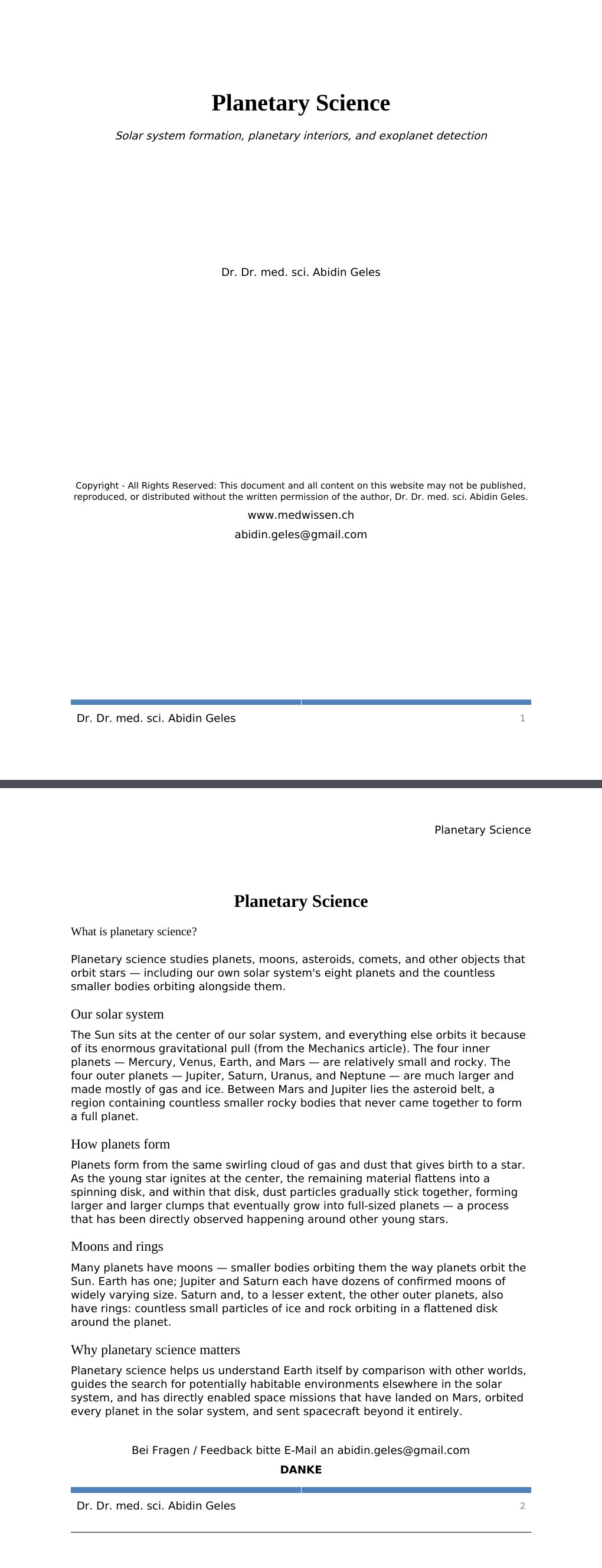 Solar system formation, planetary interiors, and exoplanet detection Dr. Dr. med. sci. Abidin GelesCopyright - All Rights Reserved: This document and all content on this website may not be published, reproduced, or distributed without the written permission of the author, Dr. Dr. med. sci. Abidin Geles.www.medwissen.ch Planetary Science What is planetary science?Planetary science studies planets, moons, asteroids, comets, and other objects that orbit stars — including our own solar system's eight planets and the countless smaller bodies orbiting alongside them.…