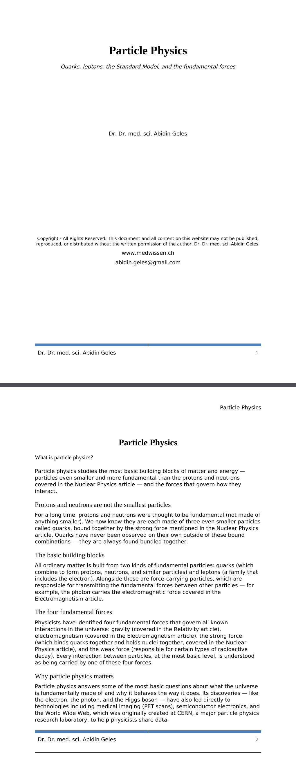 Quarks, leptons, the Standard Model, and the fundamental forces Dr. Dr. med. sci. Abidin GelesCopyright - All Rights Reserved: This document and all content on this website may not be published, reproduced, or distributed without the written permission of the author, Dr. Dr. med. sci. Abidin Geles.www.medwissen.ch Particle Physics What is particle physics?Particle physics studies the most basic building blocks of matter and energy — particles even smaller and more fundamental than the protons and neutrons covered in the Nuclear Physics article — and the forces that govern how they interact.…