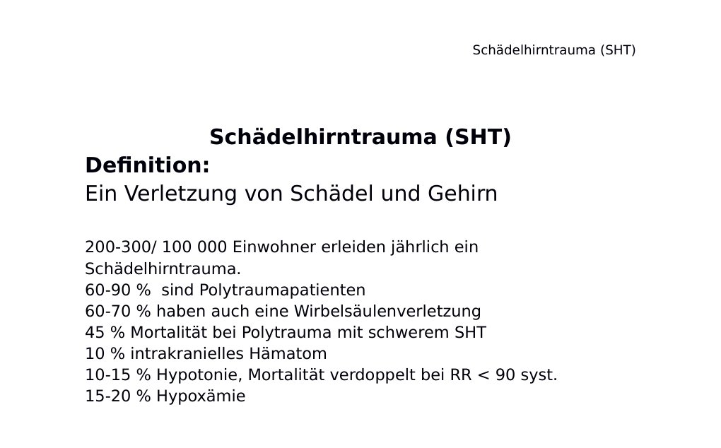 Schädelhirntrauma (SHT) Definition: Ein Verletzung von Schädel und Gehirn 200-300/ 100 000 Einwohner erleiden jährlich ein Schädelhirntrauma. 60-90 % sind Polytraumapatienten 60-70 % haben auch eine Wirbelsäulenverletzung 45 % Mortalität bei Polytrauma mit schwerem SHT 10 % intrakranielles Hämatom 10-15 % Hypotonie, Mortalität verdoppelt bei RR < 90 syst. 15-20 % Hypoxämie Komplikationen Intrakranielle Blutung Commotio cerebri ohne Schädelfraktur: < 2 % Commotio cerebri mit Schädelfraktur: ca. 10 %Bewusstlosigkeit und/oder Amnesie, GCS < 15, Kopfschmerzen, Erbrechen, fokale neurologische Defizite:…