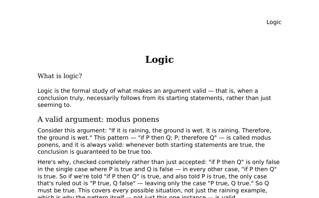 Logic What is logic?Logic is the formal study of what makes an argument valid — that is, when a conclusion truly, necessarily follows from its starting statements, rather than just seeming to.A valid argument: modus ponensConsider this argument: "If it is raining, the ground is wet. It is raining. Therefore, the ground is wet." This pattern — "if P then Q; P; therefore Q" — is called modus ponens, and it is always valid: whenever both starting statements are true, the conclusion is guaranteed to be true too.…