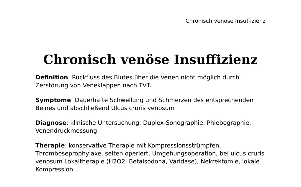 Chronisch venöse InsuffizienzDefinition: Rückfluss des Blutes über die Venen nicht möglich durch Zerstörung von Veneklappen nach TVT.Symptome: Dauerhafte Schwellung und Schmerzen des entsprechenden Beines und abschließend Ulcus cruris venosumDiagnose: klinische Untersuchung, Duplex-Sonographie, Phlebographie, VenendruckmessungTherapie: konservative Therapie mit Kompressionsstrümpfen, Thromboseprophylaxe, selten operiert, Umgehungsoperation, bei ulcus cruris venosum Lokaltherapie (H2O2, Betaisodona, Varidase), Nekrektomie, lokale KompressionBei Fragen / Feedback bitte E-Mail an abidin.geles@gmail.com DANKE Abidin Geles www.medwissen.ch…