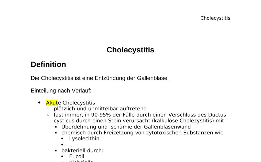Cholecystitis Definition Die Cholecystitis ist eine Entzündung der Gallenblase. Einteilung nach Verlauf: Akute Cholecystitis plötzlich und unmittelbar auftretendfast immer, in 90-95% der Fälle durch einen Verschluss des Ductus cysticus durch einen Stein verursacht (kalkulöse Cholezystitis) mit:Überdehnung und Ischämie der Gallenblasenwand chemisch durch Freizetzung von zytotoxischen Substanzen wie Lysolecithin ... bakteriell durch: E. coli Klebsiella Streptokokken Enterokokken Clostridien ... 5-10% der Fälle sind akalkulös (ohne Gallensteine) Chronische Cholecystitis: langsam und lang andauernd mit wiederholten akuten/subakuten Schüben fast immer mit Gallensteinen assoziiert in 25% der Patienten Bakterien in der Galle nachweisbar führt zu Fibrosierung und Wandverdickung der Gallenblase Klinik Symptome:…