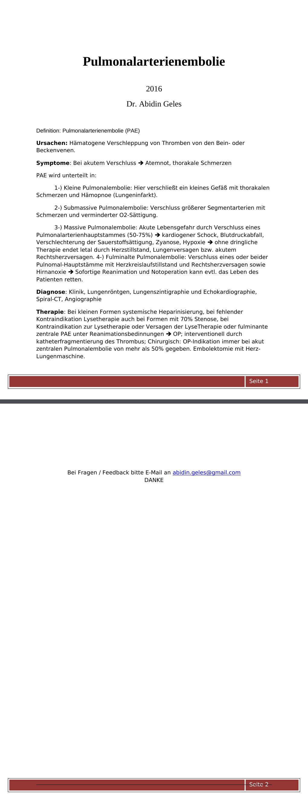 2016 Dr. Abidin Geles Definition: Pulmonalarterienembolie (PAE) Ursachen: Hämatogene Verschleppung von Thromben von den Bein- oder Beckenvenen. Symptome: Bei akutem Verschluss Atemnot, thorakale Schmerzen PAE wird unterteilt in:1-) Kleine Pulmonalembolie: Hier verschließt ein kleines Gefäß mit thorakalen Schmerzen und Hämopnoe (Lungeninfarkt).2-) Submassive Pulmonalembolie: Verschluss größerer Segmentarterien mit Schmerzen und verminderter O2-Sättigung. …
