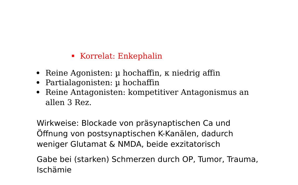   Rezeptoren:µ: Starke Analgesie, starke Atemdepression, Miosis, Euphorie, Toleranz, Abhängigkeit, Bradykardie, Obstipation, ÜbelkeitKorrelat: β-Endorphin κ: Mäßige Analgesie, Sedierung, Dysphorie Korrelat: Dynorphin δ: Analgesie, Toleranz, Abhängigkeit, Atemdepression Korrelat: Enkephalin Reine Agonisten: µ hochaffin, κ niedrig affin Partialagonisten: µ hochaffin Reine Antagonisten: kompetitiver Antagonismus an allen 3 Rez.Wirkweise: Blockade von präsynaptischen Ca und Öffnung von postsynaptischen K-Kanälen, dadurch weniger Glutamat &amp; NMDA, beide exzitatorisch…