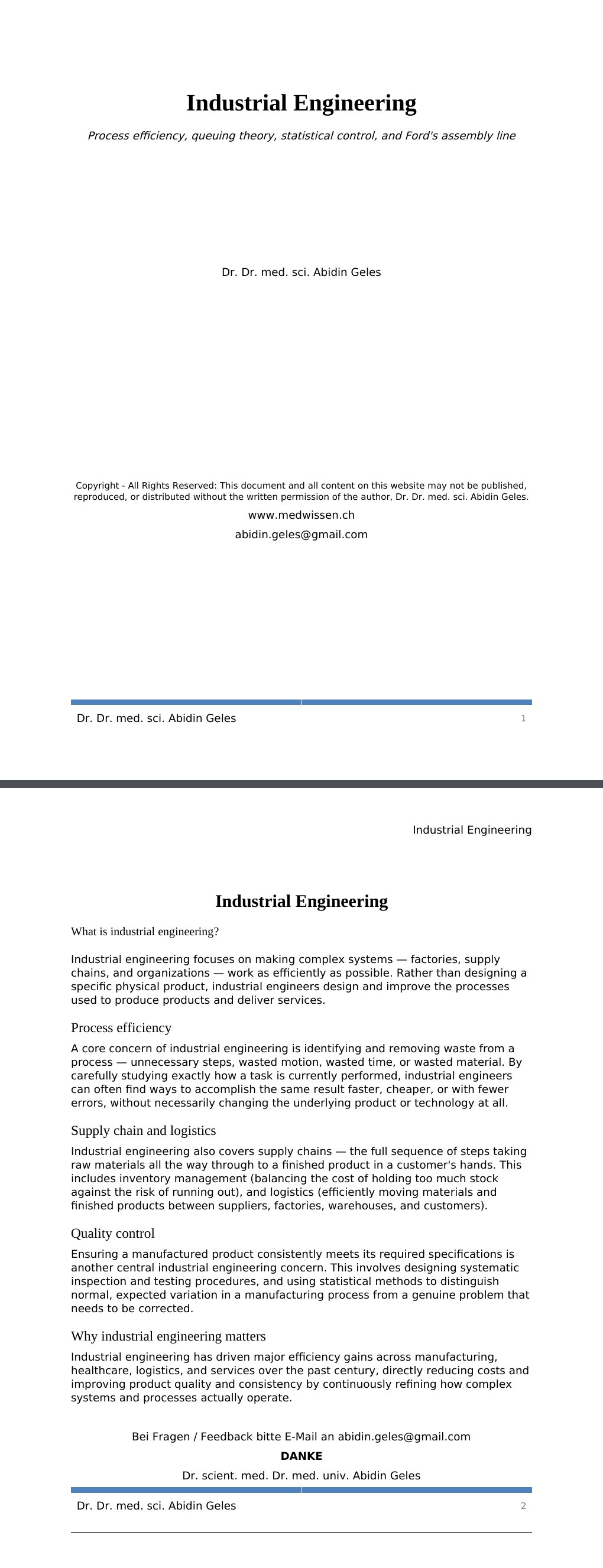 Process efficiency, queuing theory, statistical control, and Ford's assembly lineDr. Dr. med. sci. Abidin GelesCopyright - All Rights Reserved: This document and all content on this website may not be published, reproduced, or distributed without the written permission of the author, Dr. Dr. med. sci. Abidin Geles.www.medwissen.ch Industrial Engineering What is industrial engineering?Industrial engineering focuses on making complex systems — factories, supply chains, and organizations — work as efficiently as possible. Rather than designing a specific physical product, industrial engineers design and improve the processes used to produce products and deliver services.…