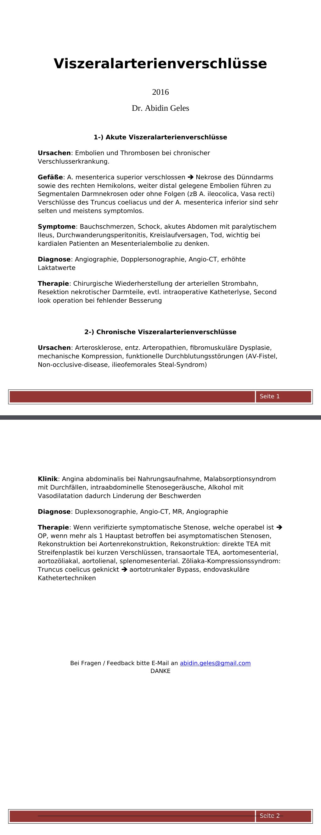 2016 Dr. Abidin Geles 1-) Akute Viszeralarterienverschlüsse Ursachen: Embolien und Thrombosen bei chronischer Verschlusserkrankung.Gefäße: A. mesenterica superior verschlossen Nekrose des Dünndarms sowie des rechten Hemikolons, weiter distal gelegene Embolien führen zu Segmentalen Darmnekrosen oder ohne Folgen (zB A. ileocolica, Vasa recti) Verschlüsse des Truncus coeliacus und der A. mesenterica inferior sind sehr selten und meistens symptomlos.Symptome: Bauchschmerzen, Schock, akutes Abdomen mit paralytischem Ileus, Durchwanderungsperitonitis, Kreislaufversagen, Tod, wichtig bei kardialen Patienten an Mesenterialembolie zu denken.…