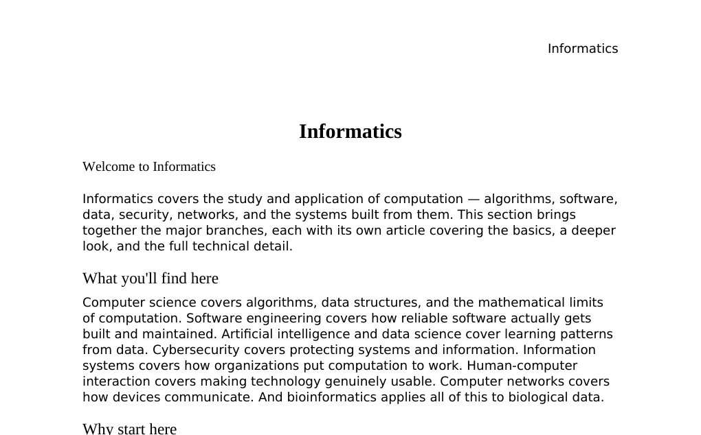 Informatics Welcome to InformaticsInformatics covers the study and application of computation — algorithms, software, data, security, networks, and the systems built from them. This section brings together the major branches, each with its own article covering the basics, a deeper look, and the full technical detail.What you'll find hereComputer science covers algorithms, data structures, and the mathematical limits of computation. Software engineering covers how reliable software actually gets built and maintained. Artificial intelligence and data science cover learning patterns from data.…