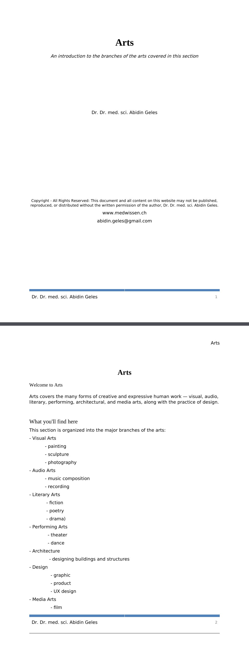 An introduction to the branches of the arts covered in this section Dr. Dr. med. sci. Abidin GelesCopyright - All Rights Reserved: This document and all content on this website may not be published, reproduced, or distributed without the written permission of the author, Dr. Dr. med. sci. Abidin Geles.www.medwissen.ch Arts Welcome to ArtsArts covers the many forms of creative and expressive human work — visual, audio, literary, performing, architectural, and media arts, along with the practice of design.…