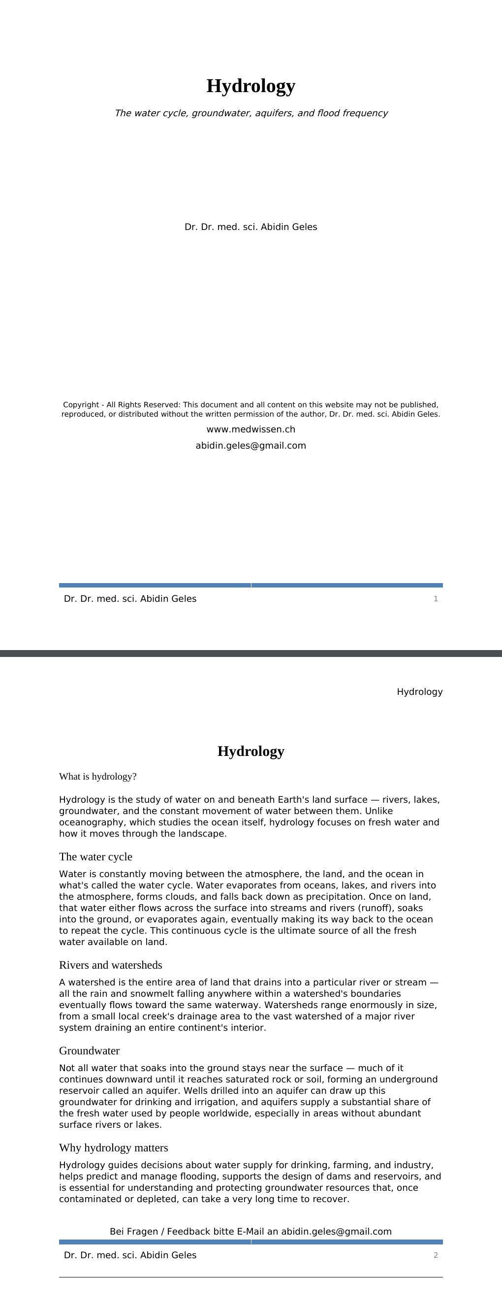The water cycle, groundwater, aquifers, and flood frequency Dr. Dr. med. sci. Abidin GelesCopyright - All Rights Reserved: This document and all content on this website may not be published, reproduced, or distributed without the written permission of the author, Dr. Dr. med. sci. Abidin Geles.www.medwissen.ch Hydrology What is hydrology?Hydrology is the study of water on and beneath Earth's land surface — rivers, lakes, groundwater, and the constant movement of water between them. Unlike oceanography, which studies the ocean itself, hydrology focuses on fresh water and how it moves through the landscape.…