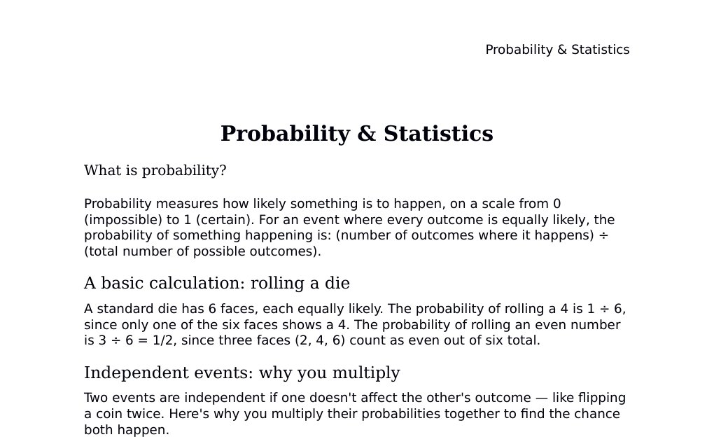 Probability &amp; Statistics What is probability?Probability measures how likely something is to happen, on a scale from 0 (impossible) to 1 (certain). For an event where every outcome is equally likely, the probability of something happening is: (number of outcomes where it happens) ÷ (total number of possible outcomes).A basic calculation: rolling a dieA standard die has 6 faces, each equally likely. The probability of rolling a 4 is 1 ÷ 6, since only one of the six faces shows a 4. The probability of rolling an even number is 3 ÷ 6 = 1/2, since three faces (2, 4, 6) count as even out of six total.…