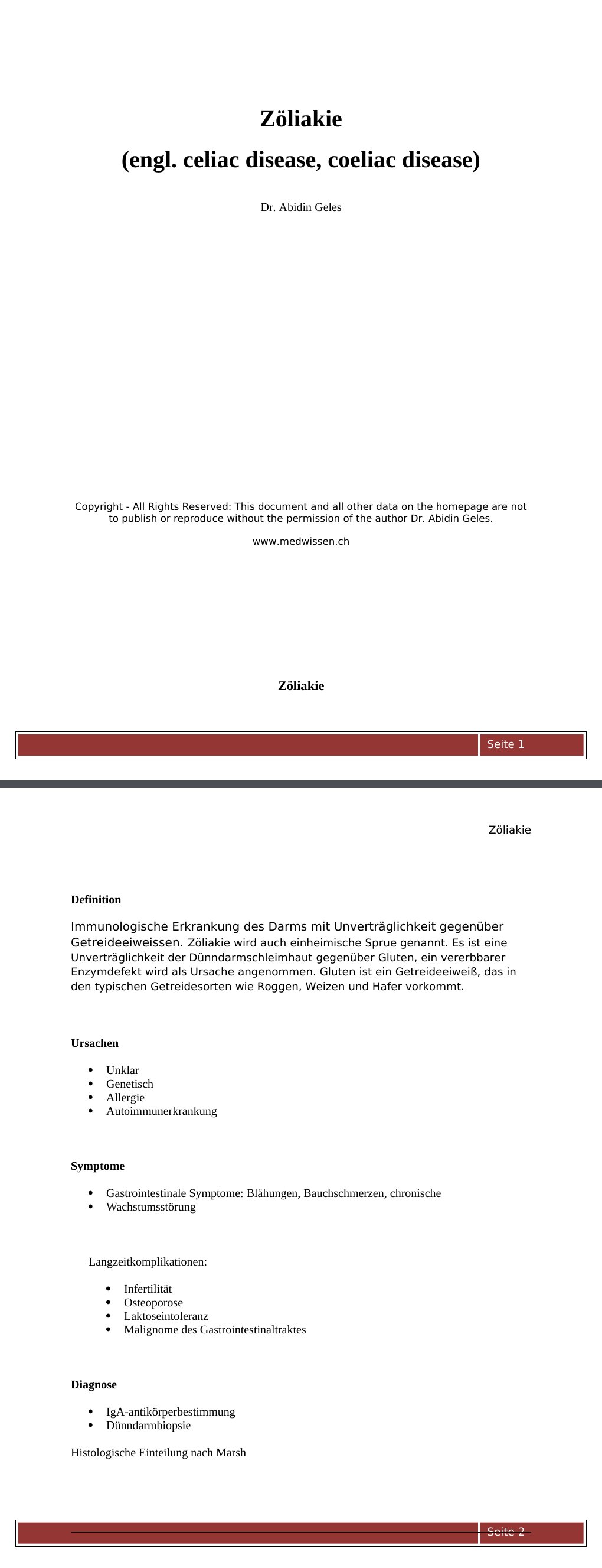 Zöliakie DefinitionImmunologische Erkrankung des Darms mit Unverträglichkeit gegenüber Getreideeiweissen. Zöliakie wird auch einheimische Sprue genannt. Es ist eine Unverträglichkeit der Dünndarmschleimhaut gegenüber Gluten, ein vererbbarer Enzymdefekt wird als Ursache angenommen. Gluten ist ein Getreideeiweiß, das in den typischen Getreidesorten wie Roggen, Weizen und Hafer vorkommt.Ursachen Unklar Genetisch Allergie Autoimmunerkrankung Symptome Gastrointestinale Symptome: Blähungen, Bauchschmerzen, chronische Wachstumsstörung Langzeitkomplikationen: Infertilität Osteoporose Laktoseintoleranz Malignome des Gastrointestinaltraktes Diagnose IgA-antikörperbestimmung Dünndarmbiopsie Histologische Einteilung nach Marsh Therapie Lebenslange glutenfreie Ernährung