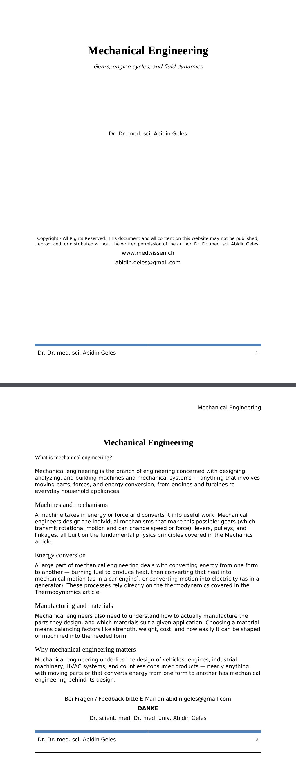 Gears, engine cycles, and fluid dynamics Dr. Dr. med. sci. Abidin GelesCopyright - All Rights Reserved: This document and all content on this website may not be published, reproduced, or distributed without the written permission of the author, Dr. Dr. med. sci. Abidin Geles.www.medwissen.ch Mechanical Engineering What is mechanical engineering?Mechanical engineering is the branch of engineering concerned with designing, analyzing, and building machines and mechanical systems — anything that involves moving parts, forces, and energy conversion, from engines and turbines to everyday household appliances.…